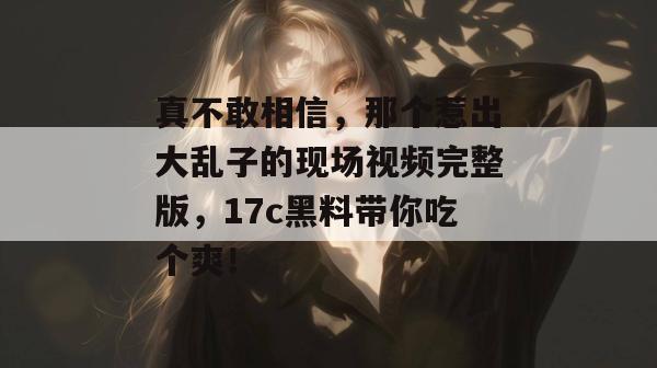 真不敢相信，那个惹出大乱子的现场视频完整版，17c黑料带你吃个爽！  第1张