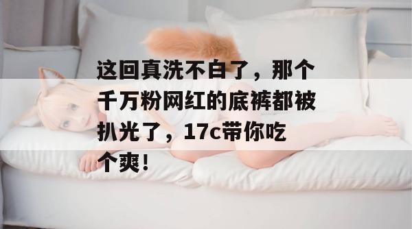 这回真洗不白了，那个千万粉网红的底裤都被扒光了，17c带你吃个爽！  第1张