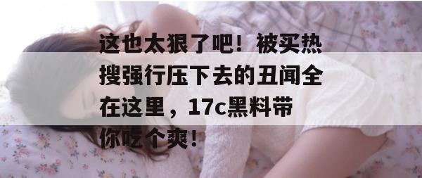 这也太狠了吧！被买热搜强行压下去的丑闻全在这里，17c黑料带你吃个爽！  第1张