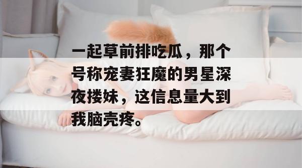 一起草前排吃瓜，那个号称宠妻狂魔的男星深夜搂妹，这信息量大到我脑壳疼。  第1张