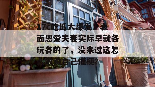 17c吃瓜大爆发！表面恩爱夫妻实际早就各玩各的了，没来过这怎么敢说自己懂梗？  第1张