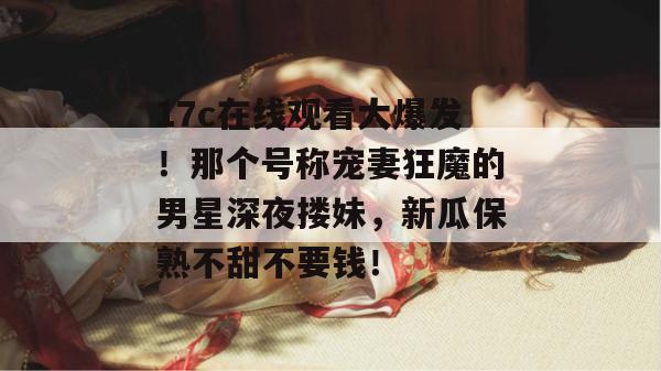 17c在线观看大爆发!那个号称宠妻狂魔的男星深夜搂妹,新瓜保熟不甜不要钱! 第1张 17c在线观看大爆发!那个号称宠妻狂魔的男星深夜搂妹,新瓜保熟不甜不要钱! 第1张