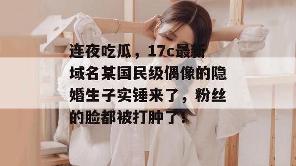 连夜吃瓜,17c最新域名某国民级偶像的隐婚生子实锤来了,粉丝的脸都被打肿了! 第1张 连夜吃瓜,17c最新域名某国民级偶像的隐婚生子实锤来了,粉丝的脸都被打肿了! 第1张