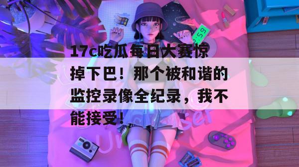 17c吃瓜每日大赛惊掉下巴!那个被和谐的监控录像全纪录,我不能接受! 第1张 17c吃瓜每日大赛惊掉下巴!那个被和谐的监控录像全纪录,我不能接受! 第1张