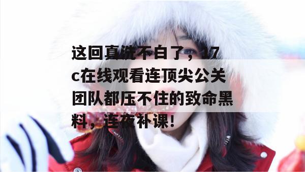 这回真洗不白了，17c在线观看连顶尖公关团队都压不住的致命黑料，连夜补课！  第1张