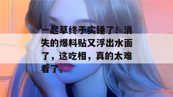 一起草终于实锤了!消失的爆料贴又浮出水面了,这吃相,真的太难看了。 第1张 一起草终于实锤了!消失的爆料贴又浮出水面了,这吃相,真的太难看了。 第1张