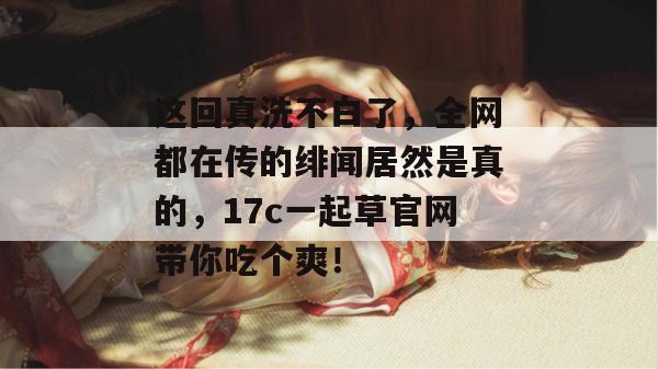 这回真洗不白了，全网都在传的绯闻居然是真的，17c一起草官网带你吃个爽！  第1张