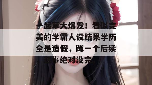 一起草大爆发！看似完美的学霸人设结果学历全是造假，蹲一个后续，这事绝对没完。  第1张