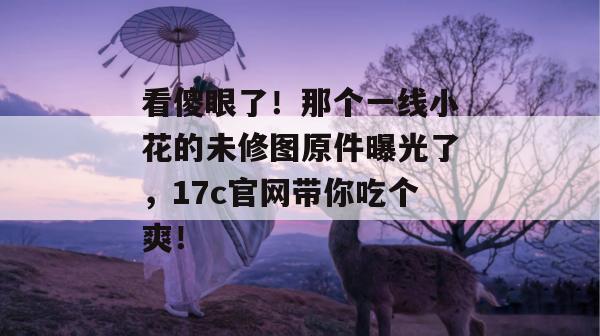 看傻眼了！那个一线小花的未修图原件曝光了，17c官网带你吃个爽！  第1张