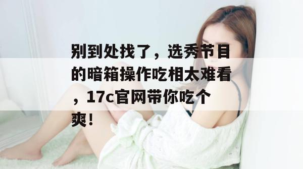 别到处找了，选秀节目的暗箱操作吃相太难看，17c官网带你吃个爽！  第1张