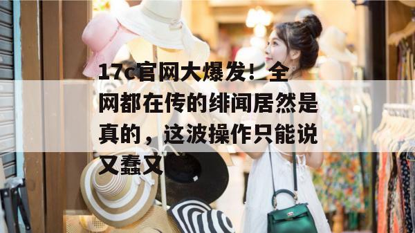 17c官网大爆发！全网都在传的绯闻居然是真的，这波操作只能说又蠢又坏。  第1张