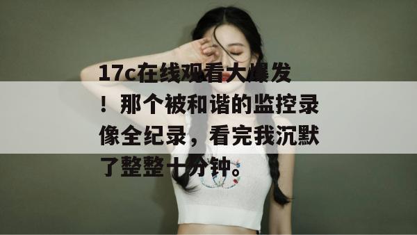 17c在线观看大爆发！那个被和谐的监控录像全纪录，看完我沉默了整整十分钟。  第1张