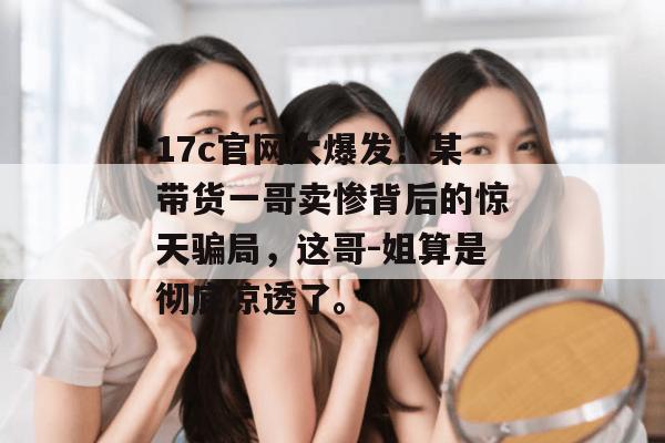 17c官网大爆发！某带货一哥卖惨背后的惊天骗局，这哥-姐算是彻底凉透了。  第1张