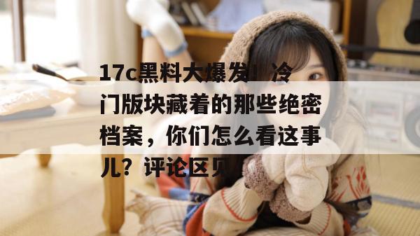 17c黑料大爆发！冷门版块藏着的那些绝密档案，你们怎么看这事儿？评论区见。  第1张