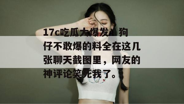 17c吃瓜大爆发！狗仔不敢爆的料全在这几张聊天截图里，网友的神评论笑死我了。  第1张