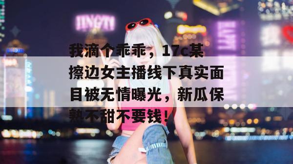 我滴个乖乖，17c某擦边女主播线下真实面目被无情曝光，新瓜保熟不甜不要钱！  第1张