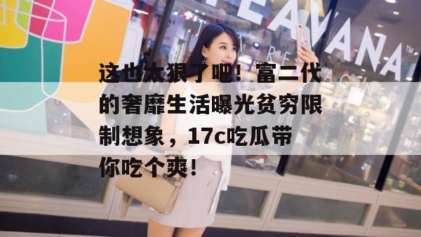 这也太狠了吧！富二代的奢靡生活曝光贫穷限制想象，17c吃瓜带你吃个爽！  第1张