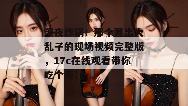 深夜炸锅！那个惹出大乱子的现场视频完整版，17c在线观看带你吃个爽！  第1张