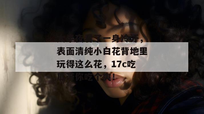 大半夜看了一身冷汗，表面清纯小白花背地里玩得这么花，17c吃瓜带你吃个爽！  第1张