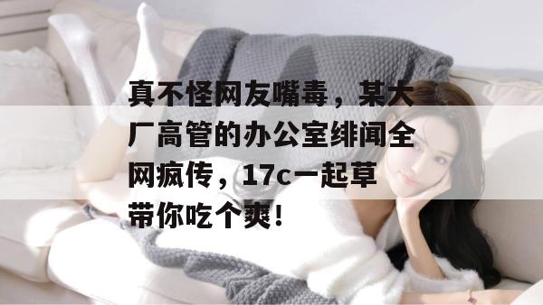 真不怪网友嘴毒，某大厂高管的办公室绯闻全网疯传，17c一起草带你吃个爽！  第1张