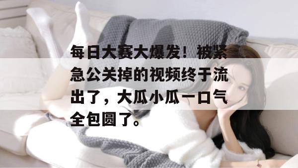 每日大赛大爆发！被紧急公关掉的视频终于流出了，大瓜小瓜一口气全包圆了。  第1张