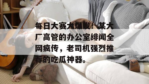 每日大赛大爆发！某大厂高管的办公室绯闻全网疯传，老司机强烈推荐的吃瓜神器。  第1张