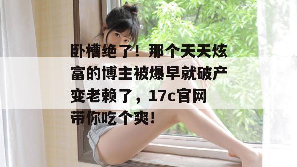卧槽绝了！那个天天炫富的博主被爆早就破产变老赖了，17c官网带你吃个爽！  第1张
