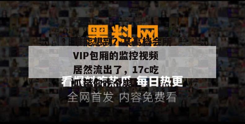 谁能想到？某高档会所VIP包厢的监控视频居然流出了，17c吃瓜带你吃个爽！  第1张
